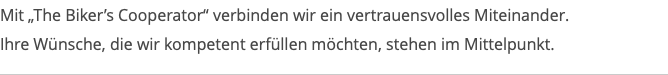 Mit „The Biker’s Cooperator“ verbinden wir ein vertrauensvolles Miteinander. Ihre Wünsche, die wir kompetent erfüllen möchten, stehen im Mittelpunkt.